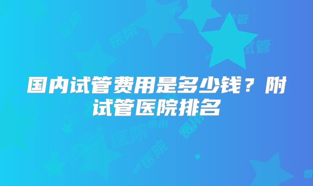 国内试管费用是多少钱？附试管医院排名
