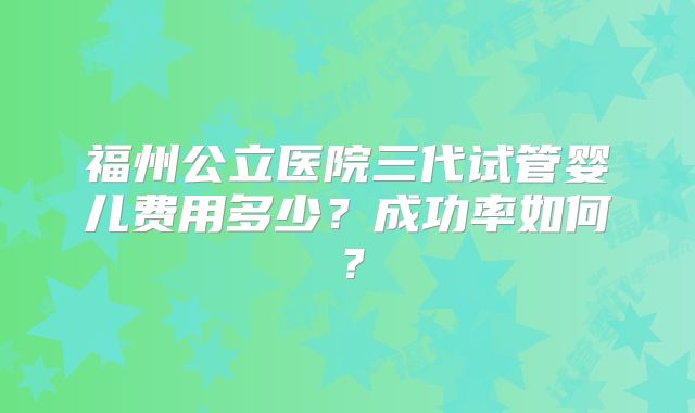福州公立医院三代试管婴儿费用多少？成功率如何？