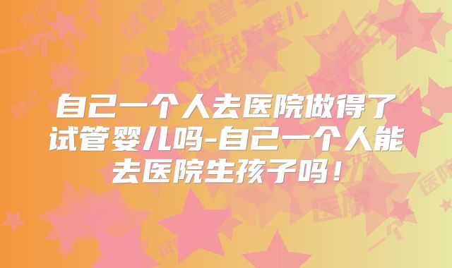 自己一个人去医院做得了试管婴儿吗-自己一个人能去医院生孩子吗!