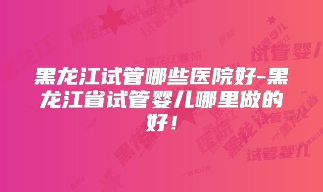 黑龙江试管哪些医院好-黑龙江省试管婴儿哪里做的好!