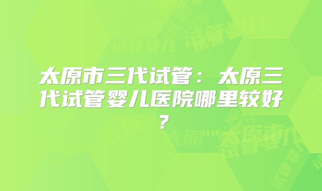 太原市三代试管:太原三代试管婴儿医院哪里较好?