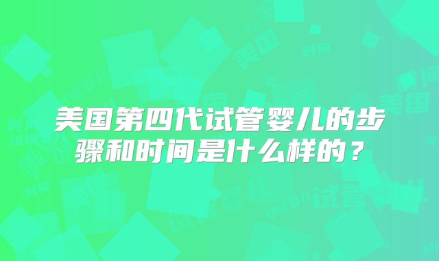 美国第四代试管婴儿的步骤和时间是什么样的?