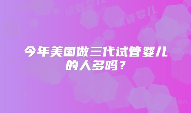今年美国做三代试管婴儿的人多吗？