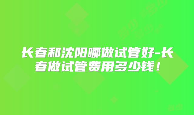 长春和沈阳哪做试管好-长春做试管费用多少钱！