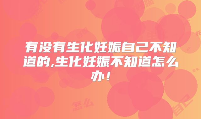 有没有生化妊娠自己不知道的,生化妊娠不知道怎么办!
