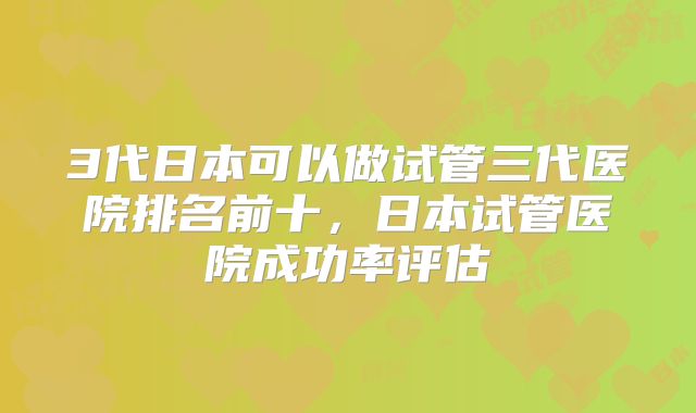 3代日本可以做试管三代医院排名前十,日本试管医院成功率评估
