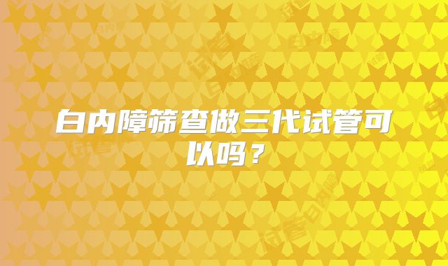 白内障筛查做三代试管可以吗？