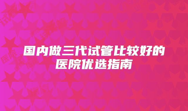 国内做三代试管比较好的医院优选指南