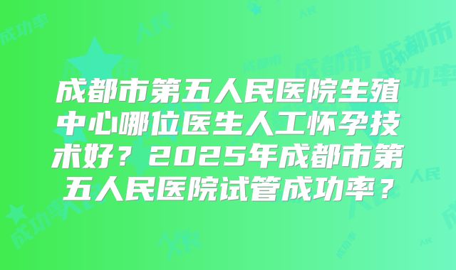 成都市第五人民医院生殖中心哪位医生人工怀孕技术好？2025年成都市第五人民医院试管成功率？