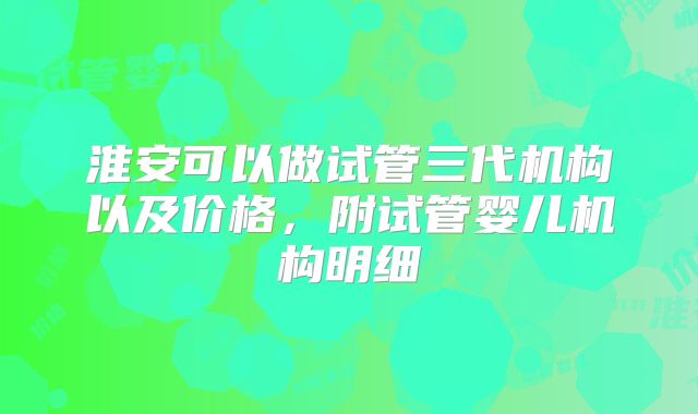 淮安可以做试管三代机构以及价格，附试管婴儿机构明细
