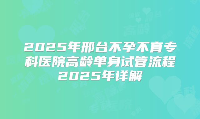 2025年邢台不孕不育专科医院高龄单身试管流程2025年详解