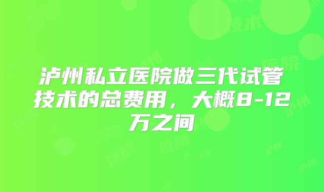 泸州私立医院做三代试管技术的总费用，大概8-12万之间