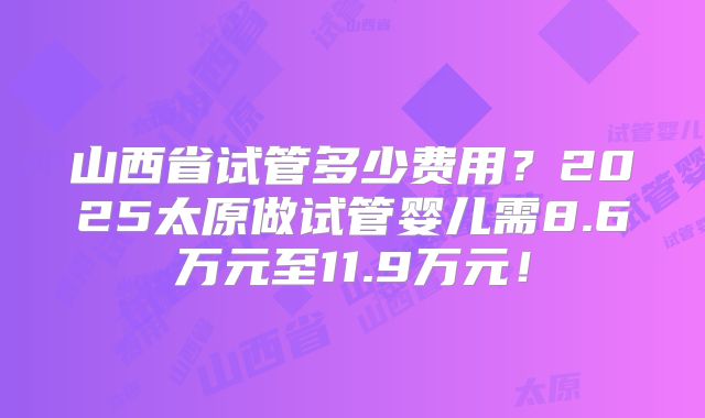 山西省试管多少费用？2025太原做试管婴儿需8.6万元至11.9万元！