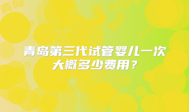 青岛第三代试管婴儿一次大概多少费用？