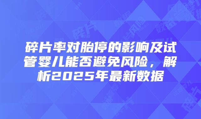 碎片率对胎停的影响及试管婴儿能否避免风险,解析2025年最新数据