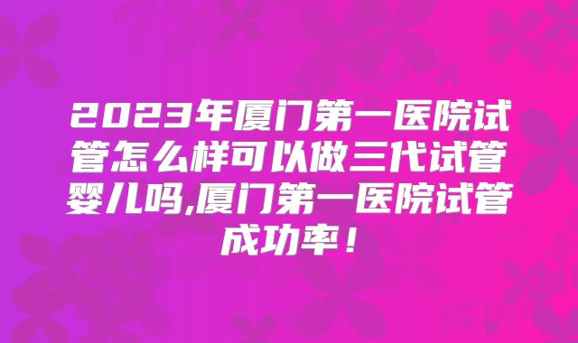 2023年厦门第一医院试管怎么样可以做三代试管婴儿吗,厦门第一医院试管成功率！