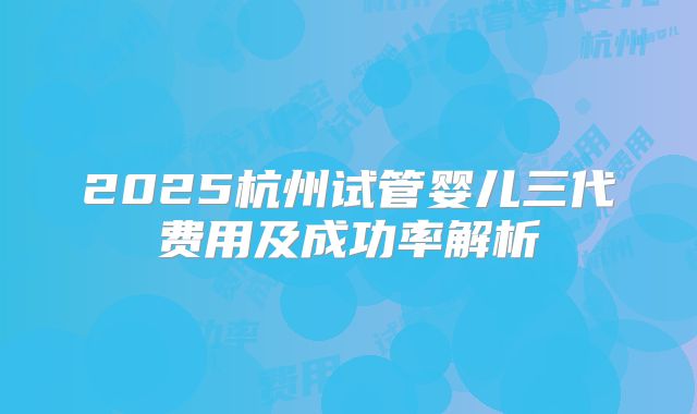 2025杭州试管婴儿三代费用及成功率解析