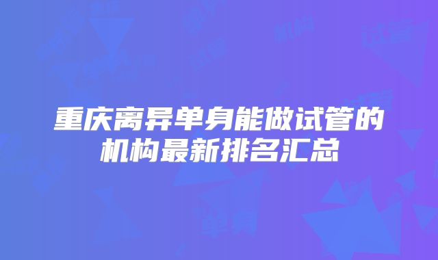 重庆离异单身能做试管的机构最新排名汇总