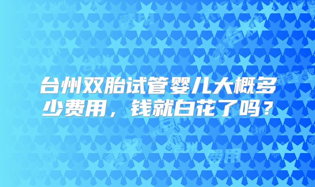 台州双胎试管婴儿大概多少费用,钱就白花了吗?