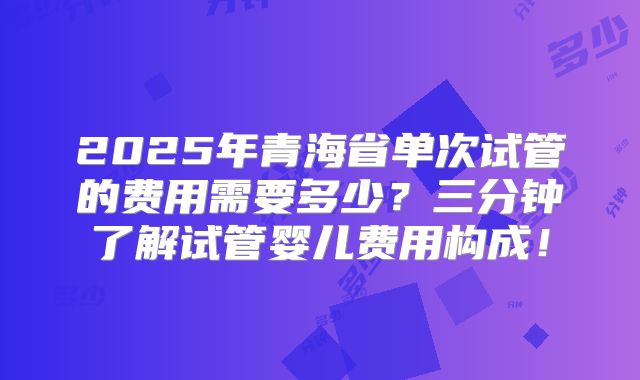 2025年青海省单次试管的费用需要多少？三分钟了解试管婴儿费用构成！
