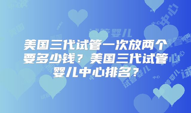 美国三代试管一次放两个要多少钱？美国三代试管婴儿中心排名？