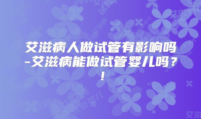 艾滋病人做试管有影响吗-艾滋病能做试管婴儿吗?!