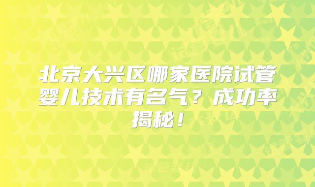 北京大兴区哪家医院试管婴儿技术有名气？成功率揭秘！