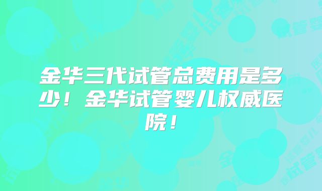 金华三代试管总费用是多少！金华试管婴儿权威医院！