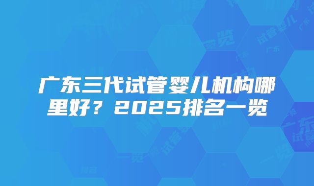 广东三代试管婴儿机构哪里好？2025排名一览