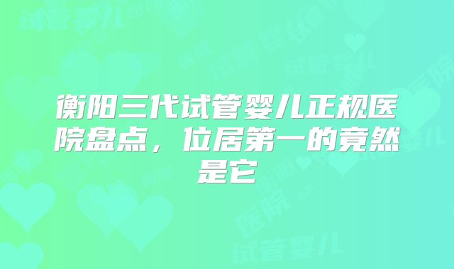 衡阳三代试管婴儿正规医院盘点,位居第一的竟然是它