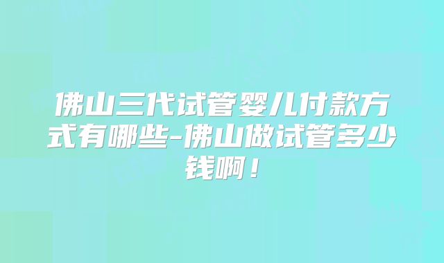佛山三代试管婴儿付款方式有哪些-佛山做试管多少钱啊！