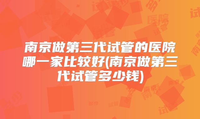 南京做第三代试管的医院哪一家比较好(南京做第三代试管多少钱)