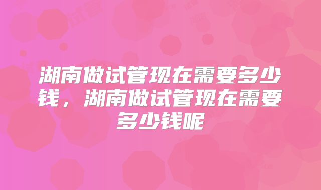 湖南做试管现在需要多少钱，湖南做试管现在需要多少钱呢