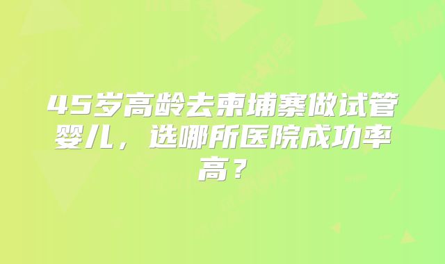 45岁高龄去柬埔寨做试管婴儿，选哪所医院成功率高？