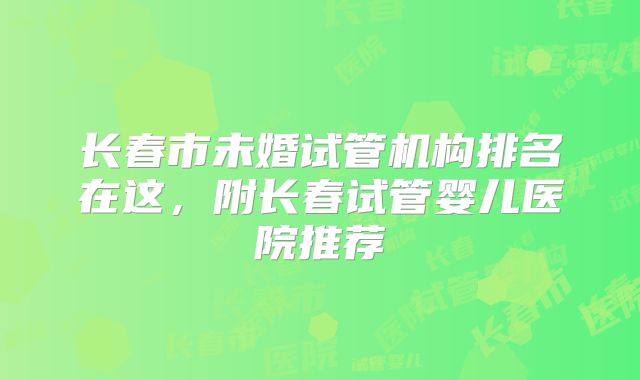 长春市未婚试管机构排名在这，附长春试管婴儿医院推荐