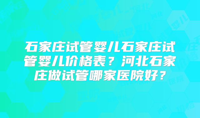 石家庄试管婴儿石家庄试管婴儿价格表？河北石家庄做试管哪家医院好？