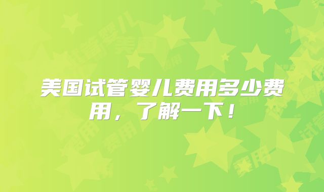 美国试管婴儿费用多少费用,了解一下!