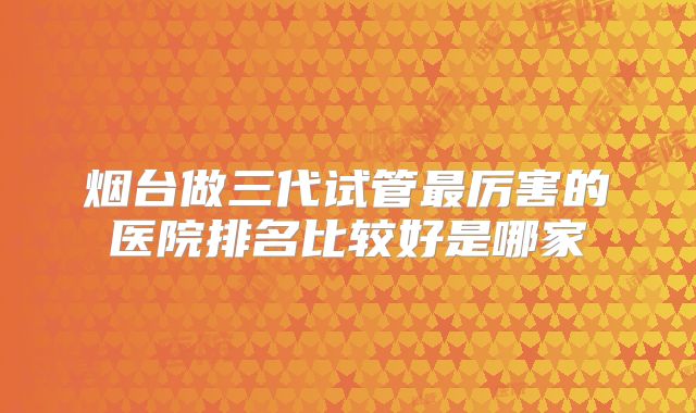 烟台做三代试管最厉害的医院排名比较好是哪家