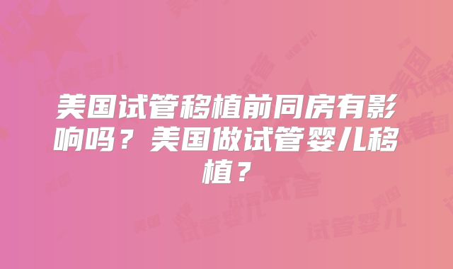 美国试管移植前同房有影响吗？美国做试管婴儿移植？
