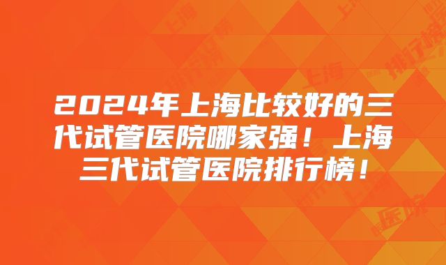 2024年上海比较好的三代试管医院哪家强!上海三代试管医院排行榜!