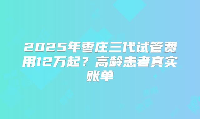 2025年枣庄三代试管费用12万起？高龄患者真实账单