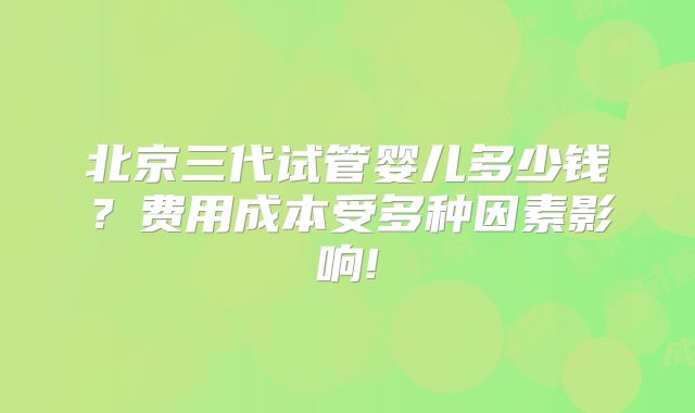 北京三代试管婴儿多少钱？费用成本受多种因素影响!