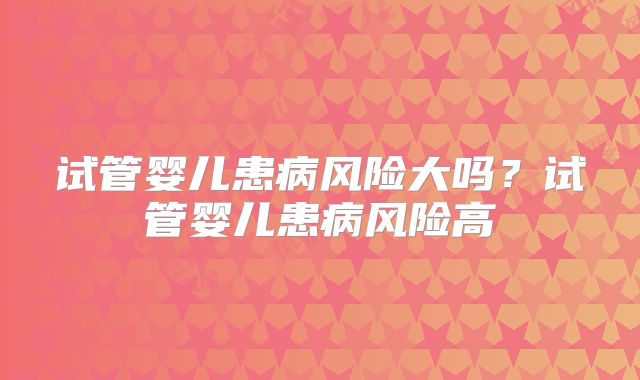 试管婴儿患病风险大吗？试管婴儿患病风险高