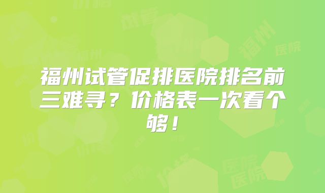 福州试管促排医院排名前三难寻？价格表一次看个够！