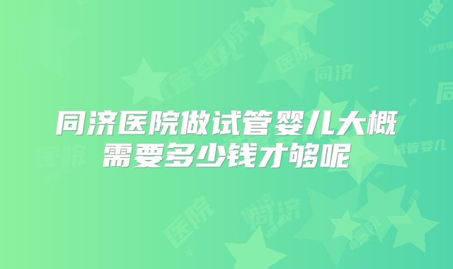 同济医院做试管婴儿大概需要多少钱才够呢