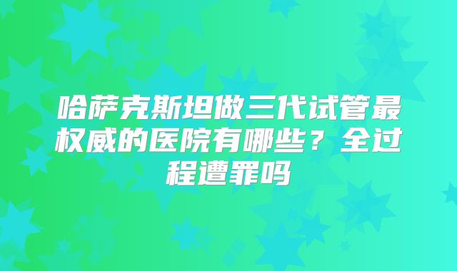 哈萨克斯坦做三代试管最权威的医院有哪些？全过程遭罪吗