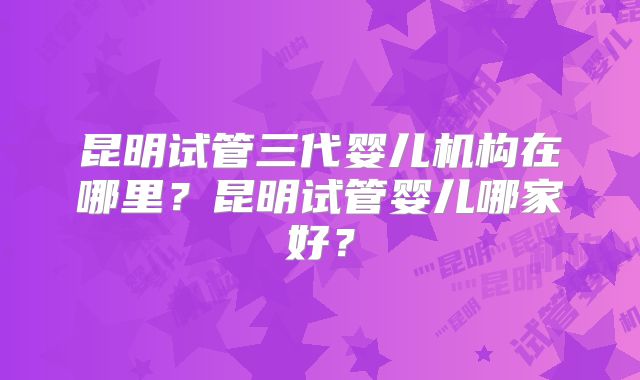 昆明试管三代婴儿机构在哪里？昆明试管婴儿哪家好？