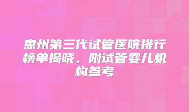 惠州第三代试管医院排行榜单揭晓，附试管婴儿机构参考