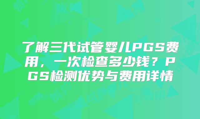 了解三代试管婴儿PGS费用，一次检查多少钱？PGS检测优势与费用详情
