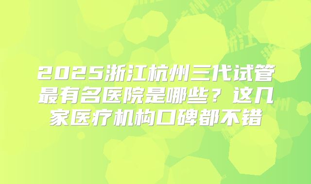 2025浙江杭州三代试管最有名医院是哪些？这几家医疗机构口碑都不错
